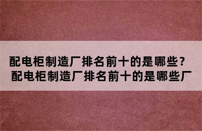 配电柜制造厂排名前十的是哪些？ 配电柜制造厂排名前十的是哪些厂